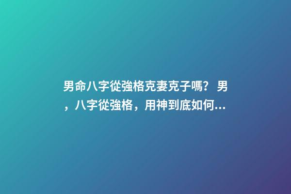 男命八字從強格克妻克子嗎？ 男，八字從強格，用神到底如何取？喜印，比劫，還是食傷，財？-第1張-觀點-玄機派